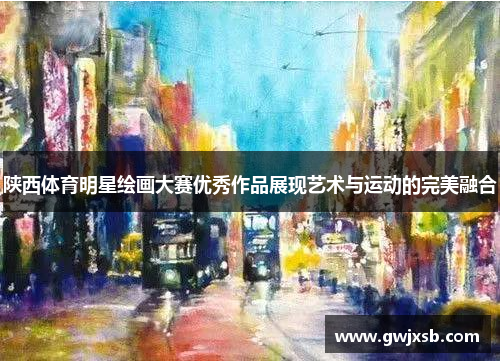 陕西体育明星绘画大赛优秀作品展现艺术与运动的完美融合